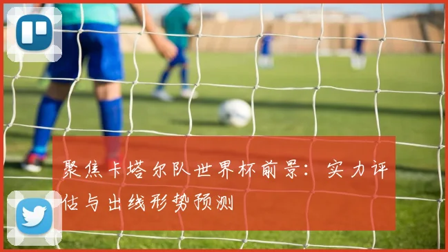 聚焦卡塔尔队世界杯前景：实力评估与出线形势预测