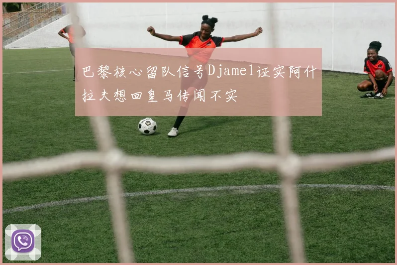 巴黎核心留队信号Djamel证实阿什拉夫想回皇马传闻不实