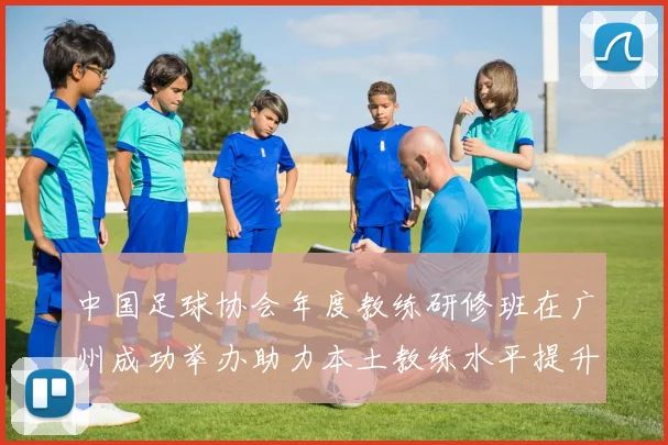 中国足球协会年度教练研修班在广州成功举办助力本土教练水平提升