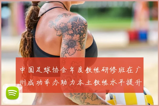中国足球协会年度教练研修班在广州成功举办助力本土教练水平提升